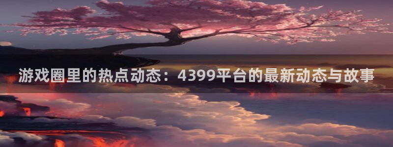 长征娱乐app：游戏圈里的热点动态：4399平台的最新动态与