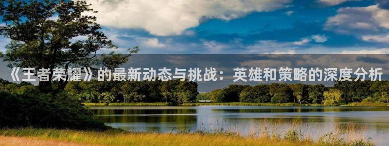 长征娱乐app下载：《王者荣耀》的最新动态与挑战：英雄和策略